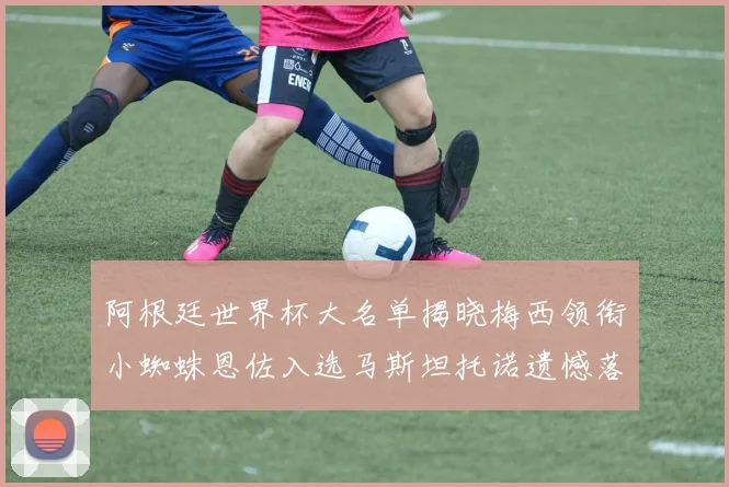 阿根廷世界杯大名单揭晓梅西领衔小蜘蛛恩佐入选马斯坦托诺遗憾落选