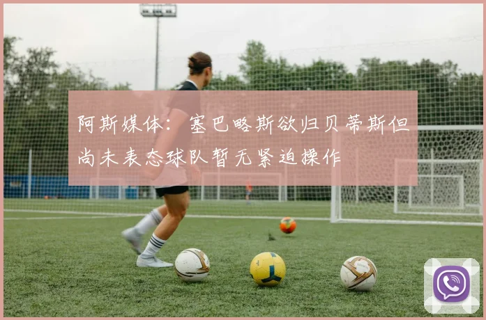 阿斯媒体：塞巴略斯欲归贝蒂斯但尚未表态球队暂无紧迫操作