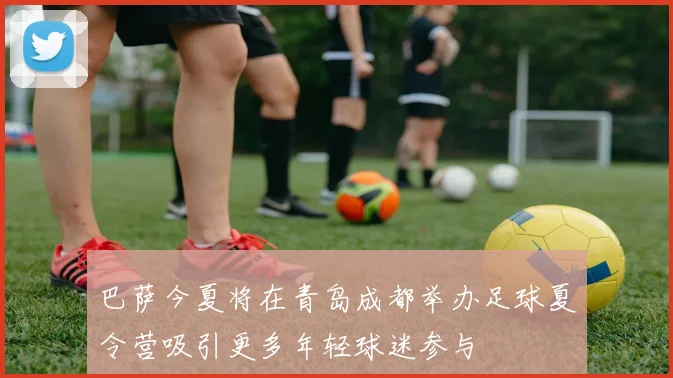 巴萨今夏将在青岛成都举办足球夏令营吸引更多年轻球迷参与