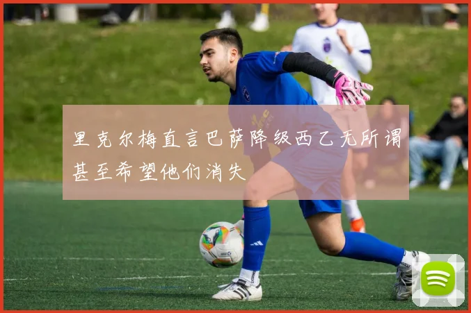 里克尔梅直言巴萨降级西乙无所谓甚至希望他们消失