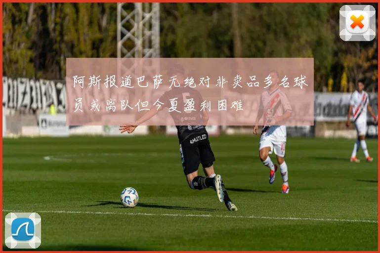 阿斯报道巴萨无绝对非卖品多名球员或离队但今夏盈利困难