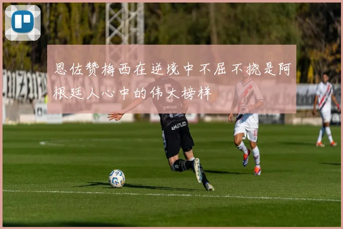 恩佐赞梅西在逆境中不屈不挠是阿根廷人心中的伟大榜样