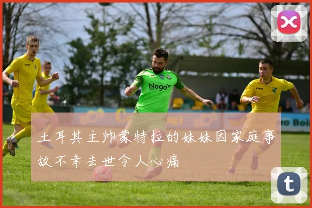 土耳其主帅蒙特拉的妹妹因家庭事故不幸去世令人心痛