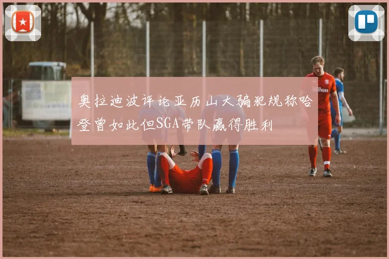奥拉迪波评论亚历山大骗犯规称哈登曾如此但SGA带队赢得胜利