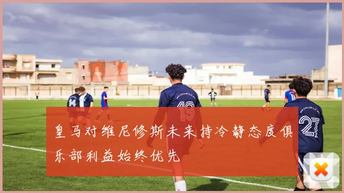 皇马对维尼修斯未来持冷静态度俱乐部利益始终优先