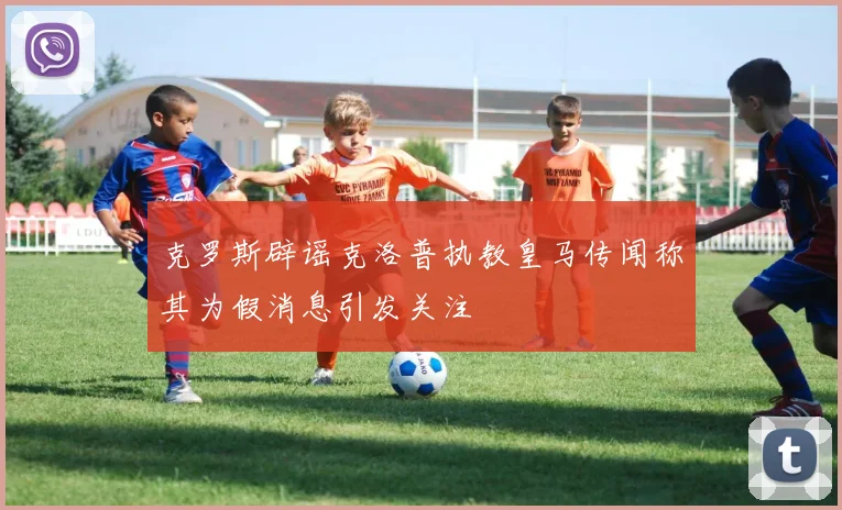 克罗斯辟谣克洛普执教皇马传闻称其为假消息引发关注