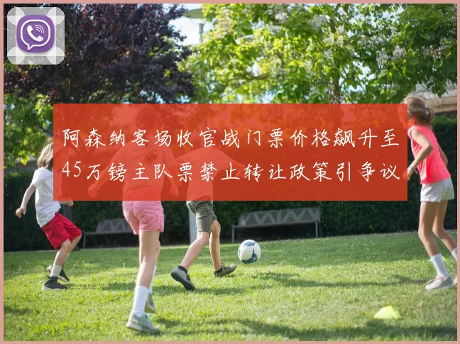 阿森纳客场收官战门票价格飙升至45万镑主队票禁止转让政策引争议