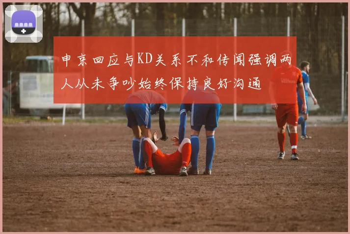 申京回应与KD关系不和传闻强调两人从未争吵始终保持良好沟通