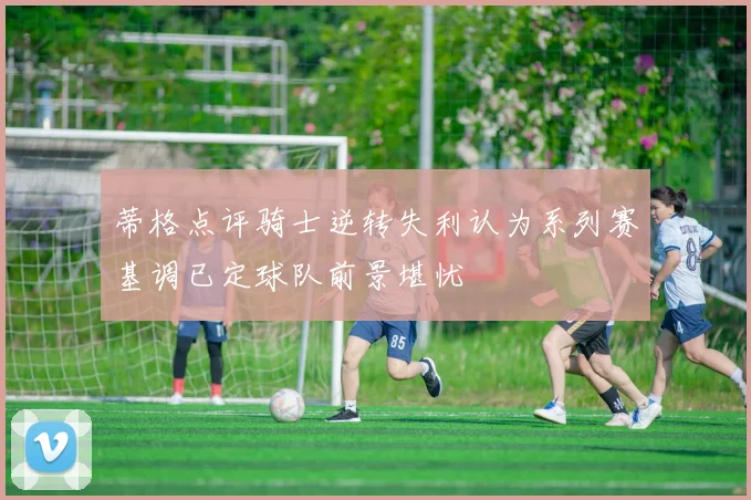 蒂格点评骑士逆转失利认为系列赛基调已定球队前景堪忧