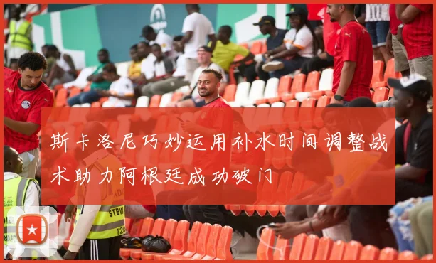 斯卡洛尼巧妙运用补水时间调整战术助力阿根廷成功破门