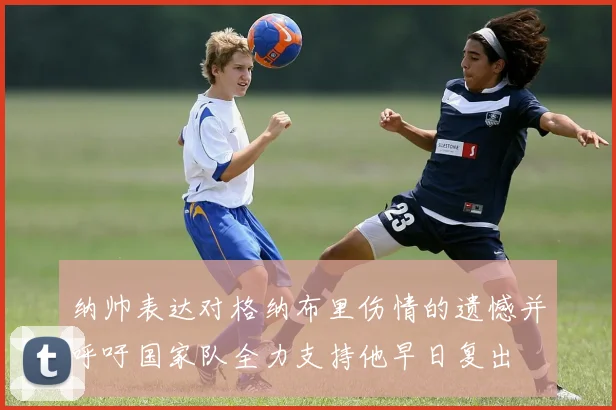 纳帅表达对格纳布里伤情的遗憾并呼吁国家队全力支持他早日复出