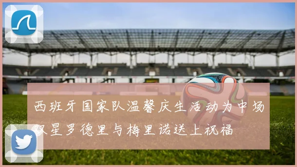西班牙国家队温馨庆生活动为中场双星罗德里与梅里诺送上祝福