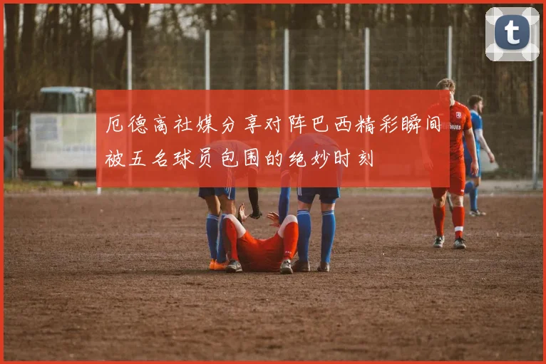 厄德高社媒分享对阵巴西精彩瞬间被五名球员包围的绝妙时刻