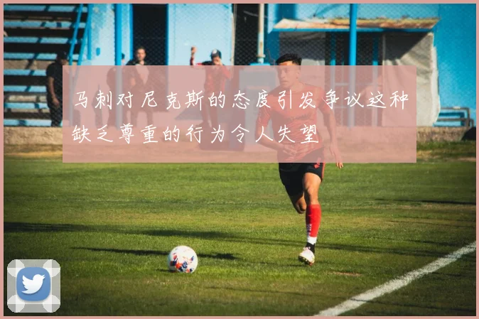 马刺对尼克斯的态度引发争议这种缺乏尊重的行为令人失望