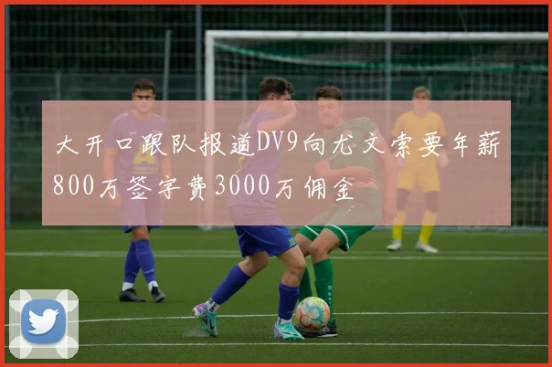大开口跟队报道DV9向尤文索要年薪800万签字费3000万佣金