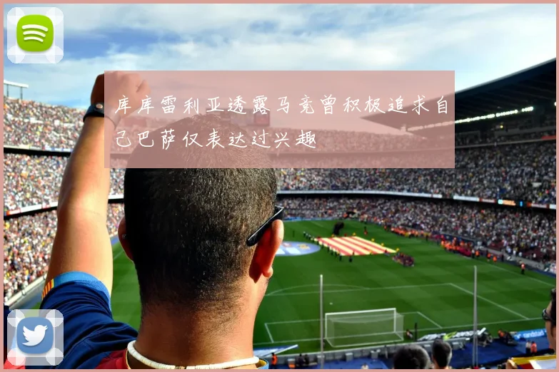 库库雷利亚透露马竞曾积极追求自己巴萨仅表达过兴趣