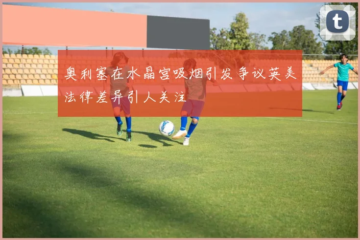 奥利塞在水晶宫吸烟引发争议英美法律差异引人关注