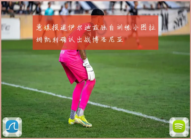 意媒报道伊尔迪兹独自训练小图拉姆凯利确认出战博洛尼亚