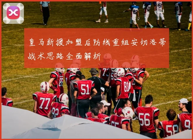 皇马新援加盟后防线重组安切洛蒂战术思路全面解析