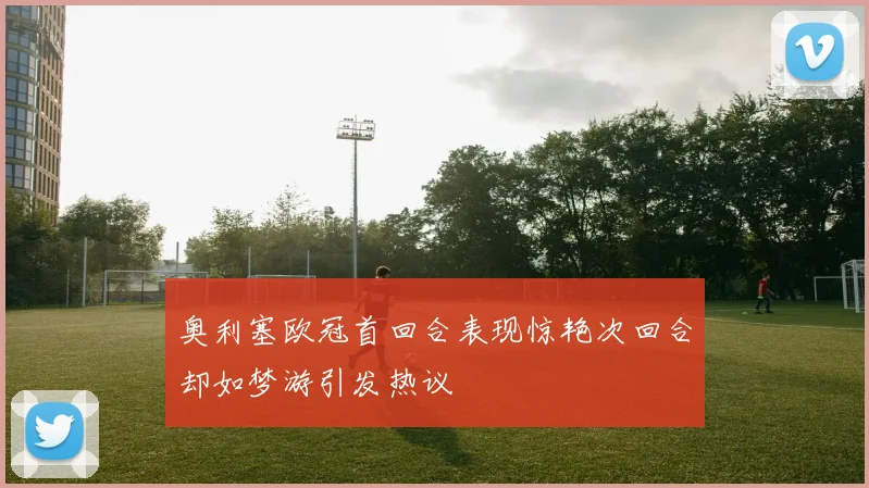 奥利塞欧冠首回合表现惊艳次回合却如梦游引发热议