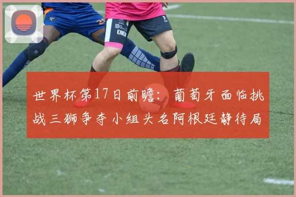 世界杯第17日前瞻：葡萄牙面临挑战三狮争夺小组头名阿根廷静待局势变化