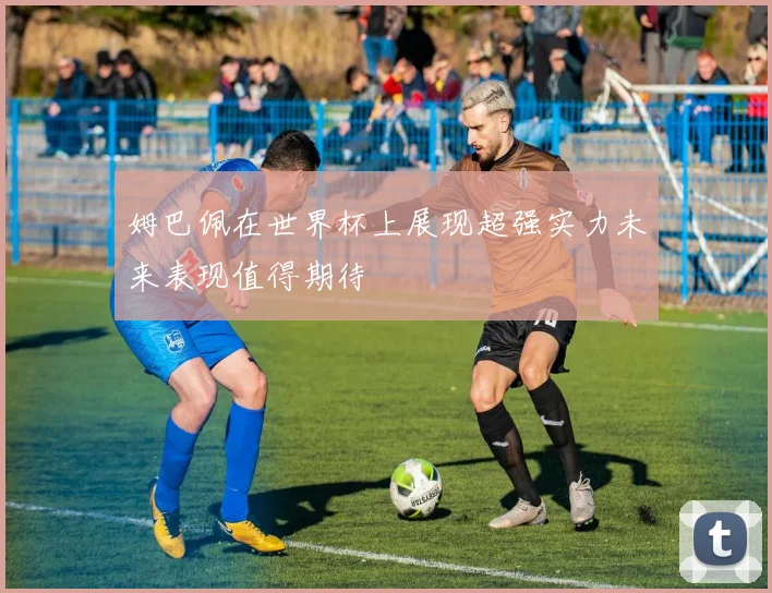 姆巴佩在世界杯上展现超强实力未来表现值得期待