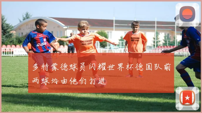 多特蒙德球员闪耀世界杯德国队前两球均由他们打进