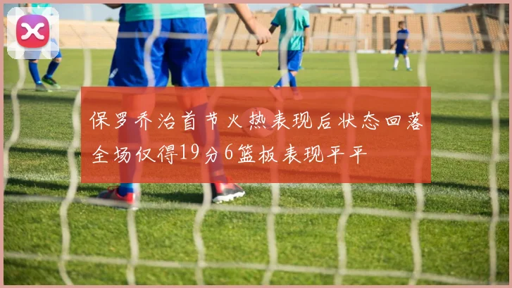 保罗乔治首节火热表现后状态回落全场仅得19分6篮板表现平平