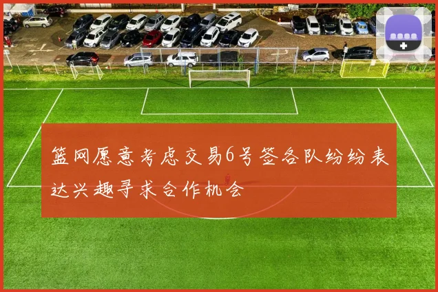 篮网愿意考虑交易6号签各队纷纷表达兴趣寻求合作机会