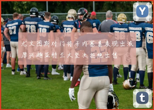 尤文图斯对门将卡内塞基表现出浓厚兴趣亚特兰大坚决拒绝出售