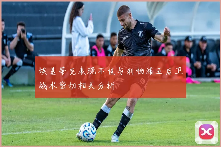 埃基蒂克表现不佳与利物浦五后卫战术密切相关分析