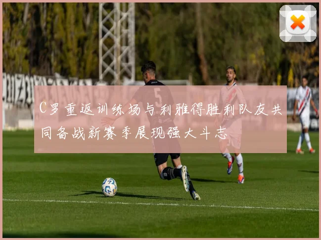 C罗重返训练场与利雅得胜利队友共同备战新赛季展现强大斗志
