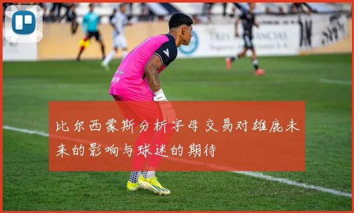 比尔西蒙斯分析字母交易对雄鹿未来的影响与球迷的期待