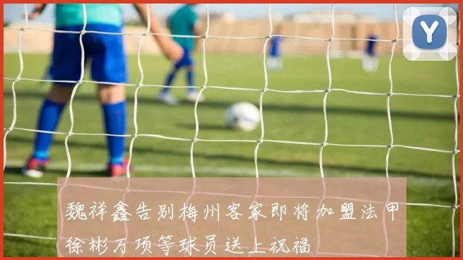 魏祥鑫告别梅州客家即将加盟法甲徐彬万项等球员送上祝福