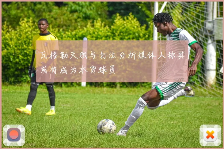 瓦格勒天赋与打法分析媒体人称其或将成为水货球员